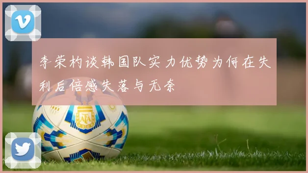李荣杓谈韩国队实力优势为何在失利后倍感失落与无奈